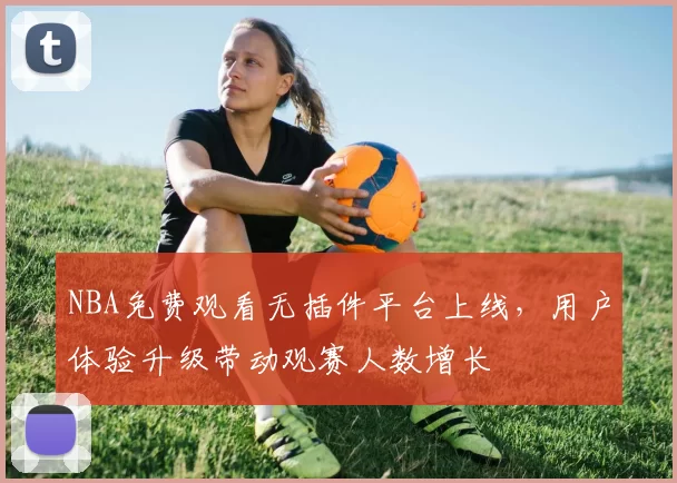 NBA免费观看无插件平台上线,用户体验升级带动观赛人数增长