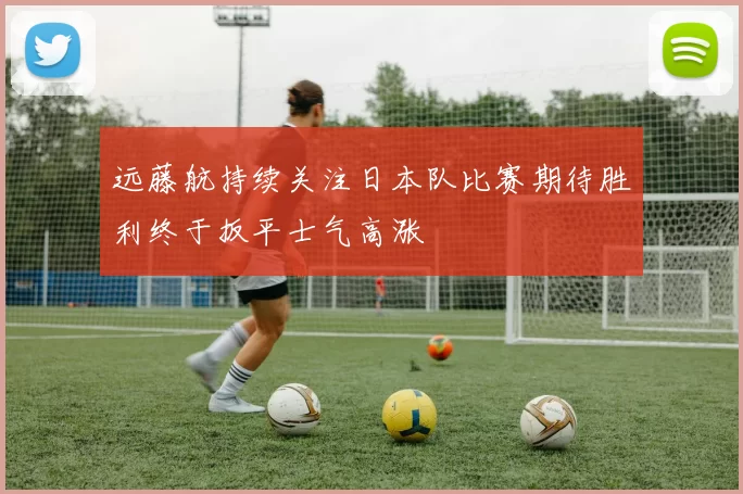 远藤航持续关注日本队比赛期待胜利终于扳平士气高涨