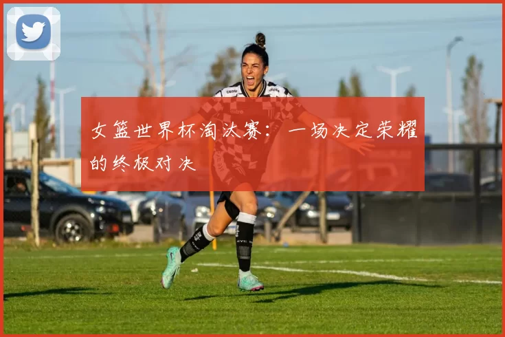 女篮世界杯淘汰赛:一场决定荣耀的终极对决
