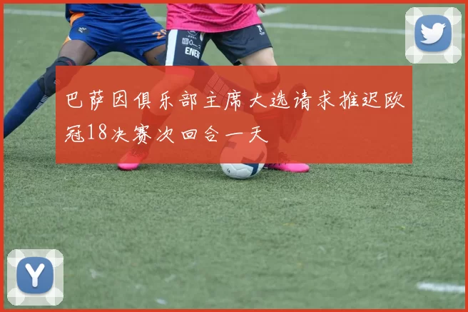 巴萨因俱乐部主席大选请求推迟欧冠18决赛次回合一天