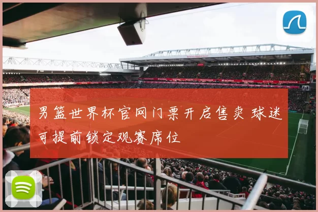 男篮世界杯官网门票开启售卖 球迷可提前锁定观赛席位