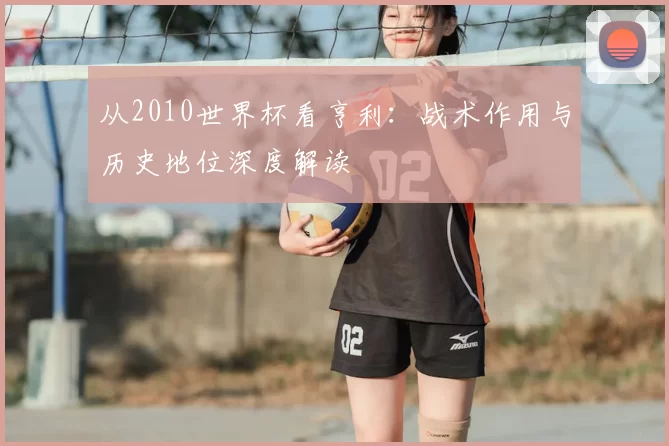 从2010世界杯看亨利:战术作用与历史地位深度解读