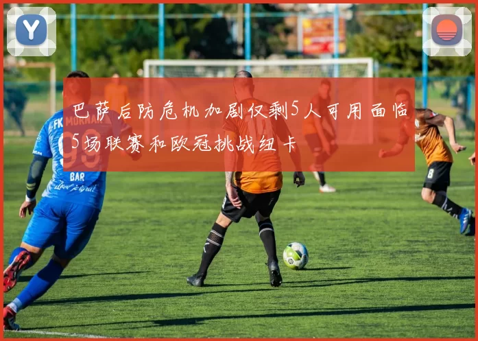 巴萨后防危机加剧仅剩5人可用面临5场联赛和欧冠挑战纽卡