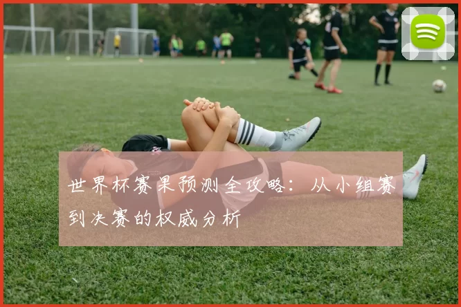 世界杯赛果预测全攻略:从小组赛到决赛的权威分析