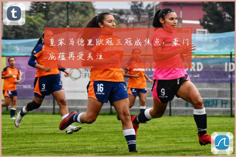 皇家马德里欧冠三冠成焦点,豪门底蕴再受关注