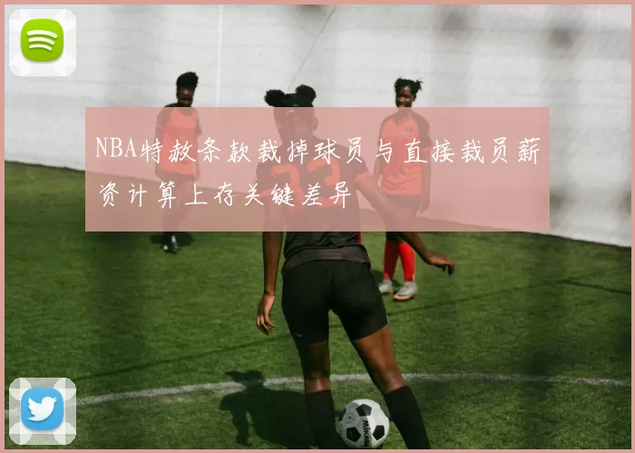 NBA特赦条款裁掉球员与直接裁员薪资计算上存关键差异