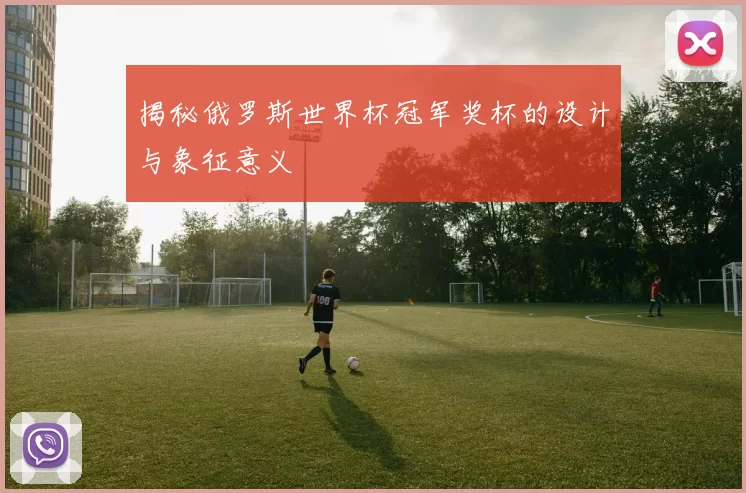 揭秘俄罗斯世界杯冠军奖杯的设计与象征意义