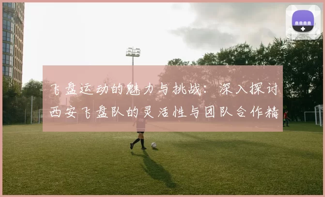 飞盘运动的魅力与挑战:深入探讨西安飞盘队的灵活性与团队合作精神