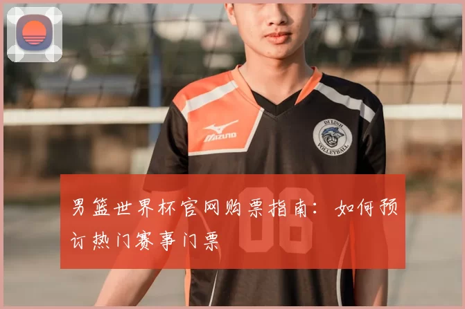 男篮世界杯官网购票指南:如何预订热门赛事门票