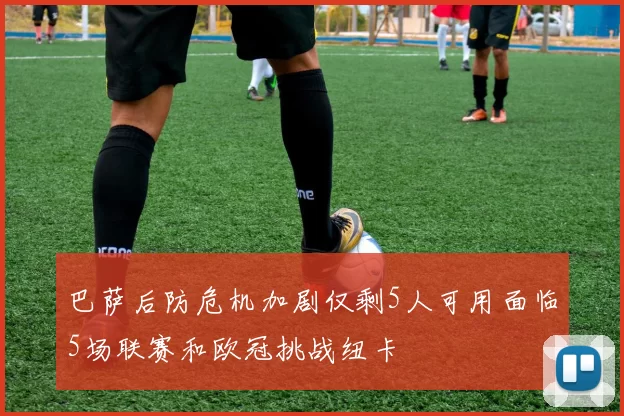 巴萨后防危机加剧仅剩5人可用面临5场联赛和欧冠挑战纽卡