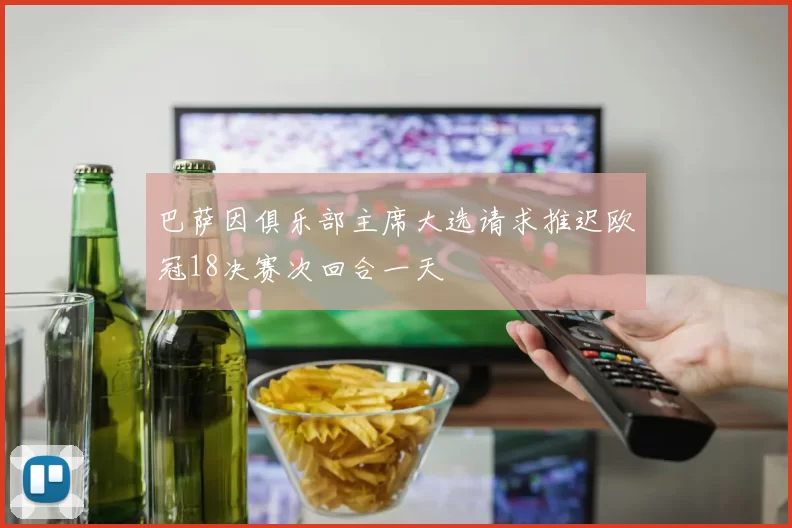 巴萨因俱乐部主席大选请求推迟欧冠18决赛次回合一天