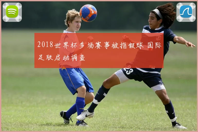 2018世界杯多场赛事被指假球 国际足联启动调查