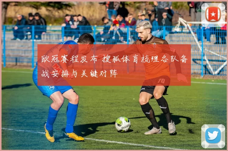 欧冠赛程发布 搜狐体育梳理各队备战安排与关键对阵