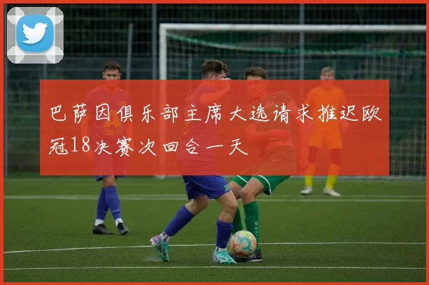 巴萨因俱乐部主席大选请求推迟欧冠18决赛次回合一天