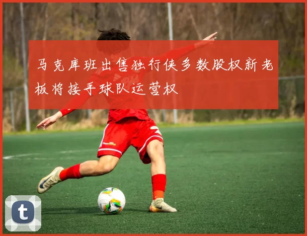 马克库班出售独行侠多数股权新老板将接手球队运营权