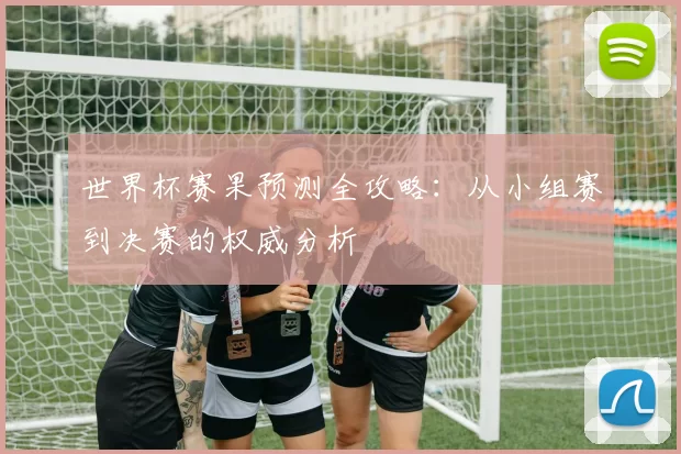 世界杯赛果预测全攻略:从小组赛到决赛的权威分析