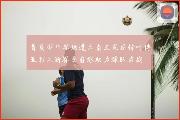青岛海牛客场遭云南玉昆逆转叶博亚打入新赛季首球助力球队奋战