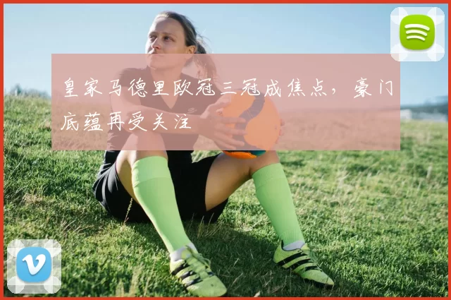 皇家马德里欧冠三冠成焦点，豪门底蕴再受关注