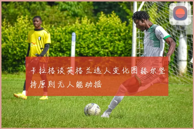 卡拉格谈英格兰选人变化图赫尔坚持原则无人能动摇