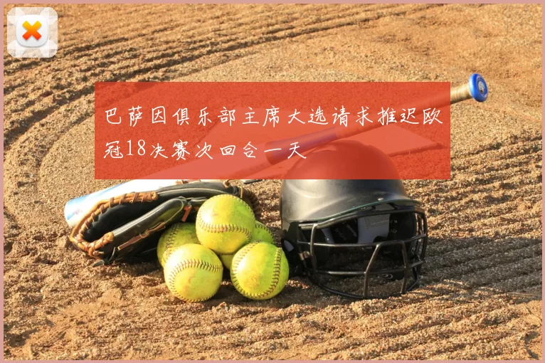巴萨因俱乐部主席大选请求推迟欧冠18决赛次回合一天