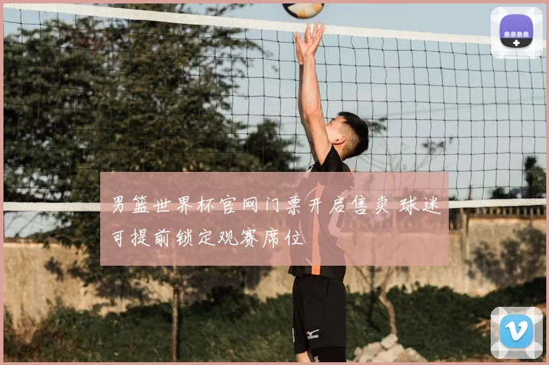 男篮世界杯官网门票开启售卖 球迷可提前锁定观赛席位