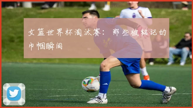 女篮世界杯淘汰赛:那些被铭记的巾帼瞬间