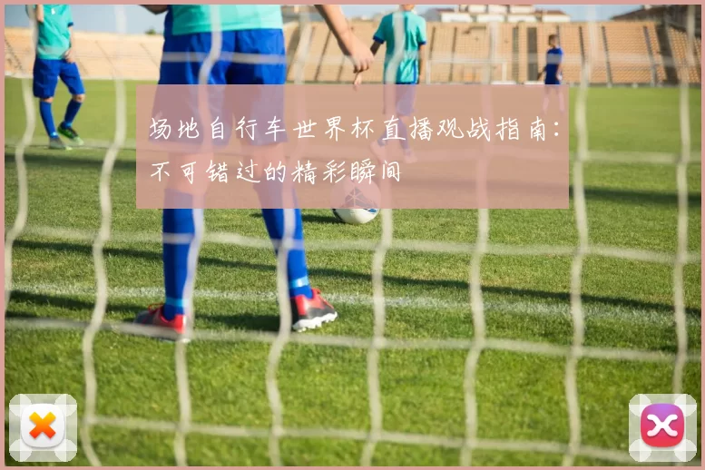 场地自行车世界杯直播观战指南:不可错过的精彩瞬间