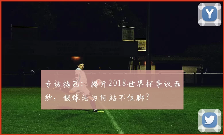 专访梅西:揭开2018世界杯争议面纱,假球论为何站不住脚?