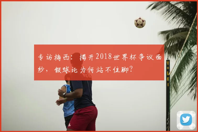 专访梅西:揭开2018世界杯争议面纱,假球论为何站不住脚?