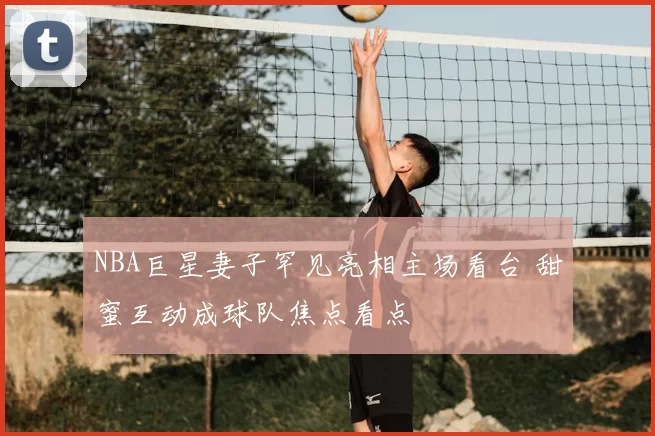 NBA巨星妻子罕见亮相主场看台 甜蜜互动成球队焦点看点