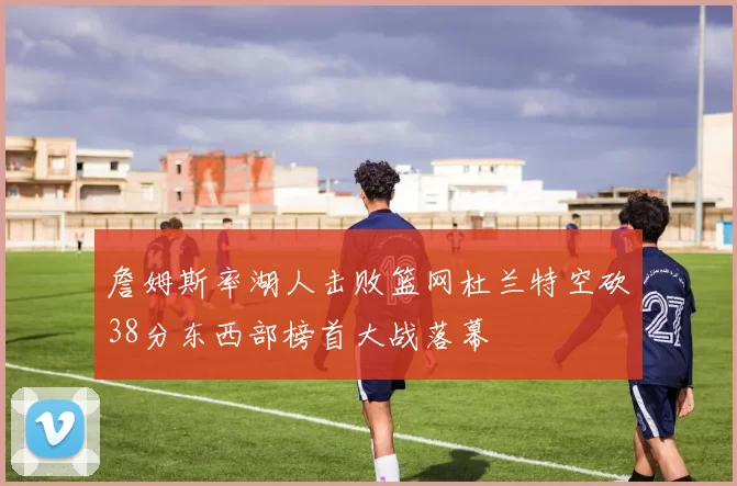 詹姆斯率湖人击败篮网杜兰特空砍38分东西部榜首大战落幕