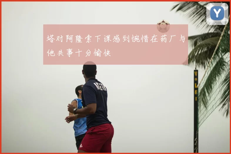 塔对阿隆索下课感到惋惜在药厂与他共事十分愉快