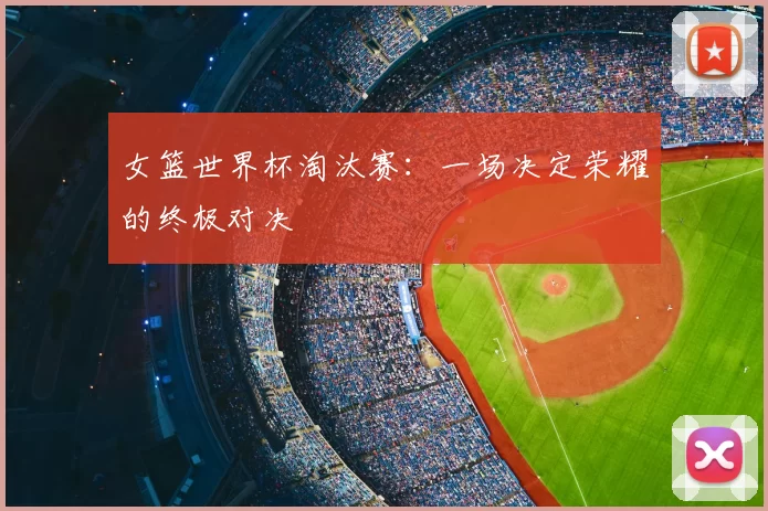 女篮世界杯淘汰赛:一场决定荣耀的终极对决