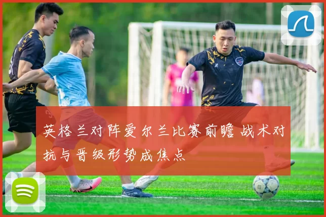 英格兰对阵爱尔兰比赛前瞻 战术对抗与晋级形势成焦点