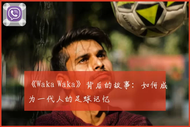 《Waka Waka》背后的故事:如何成为一代人的足球记忆