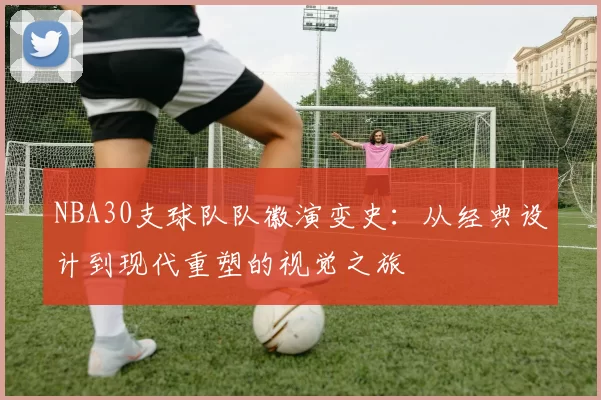 NBA30支球队队徽演变史:从经典设计到现代重塑的视觉之旅