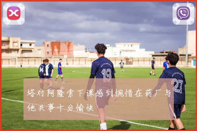 塔对阿隆索下课感到惋惜在药厂与他共事十分愉快