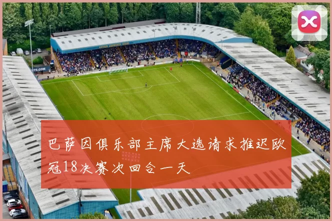 巴萨因俱乐部主席大选请求推迟欧冠18决赛次回合一天