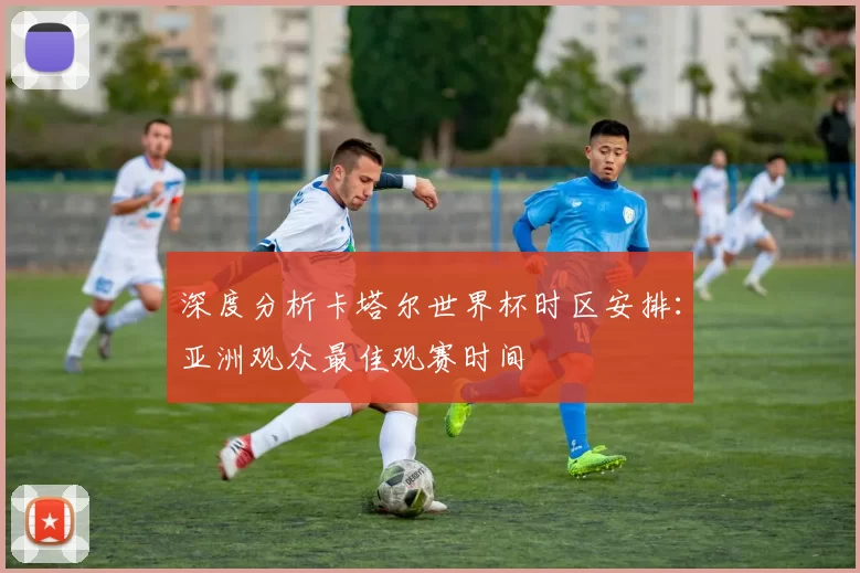 深度分析卡塔尔世界杯时区安排:亚洲观众最佳观赛时间